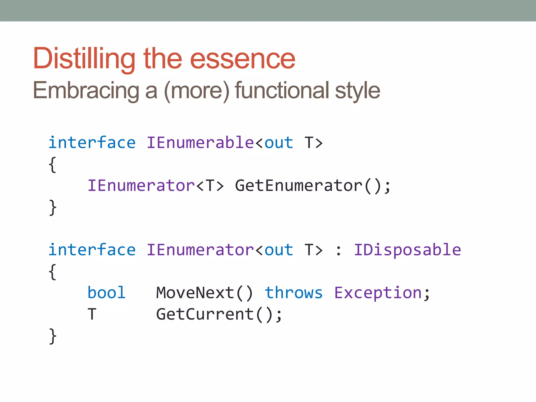 Distilling the essenceEmbracing a (more) functional styleinterfaceIEnumerable<out T>{IEnumerator<T> GetEnumerator();}interfaceIEnumerator<out T> : IDisposable{boolMoveNext() throwsException;    T      GetCurrent();}