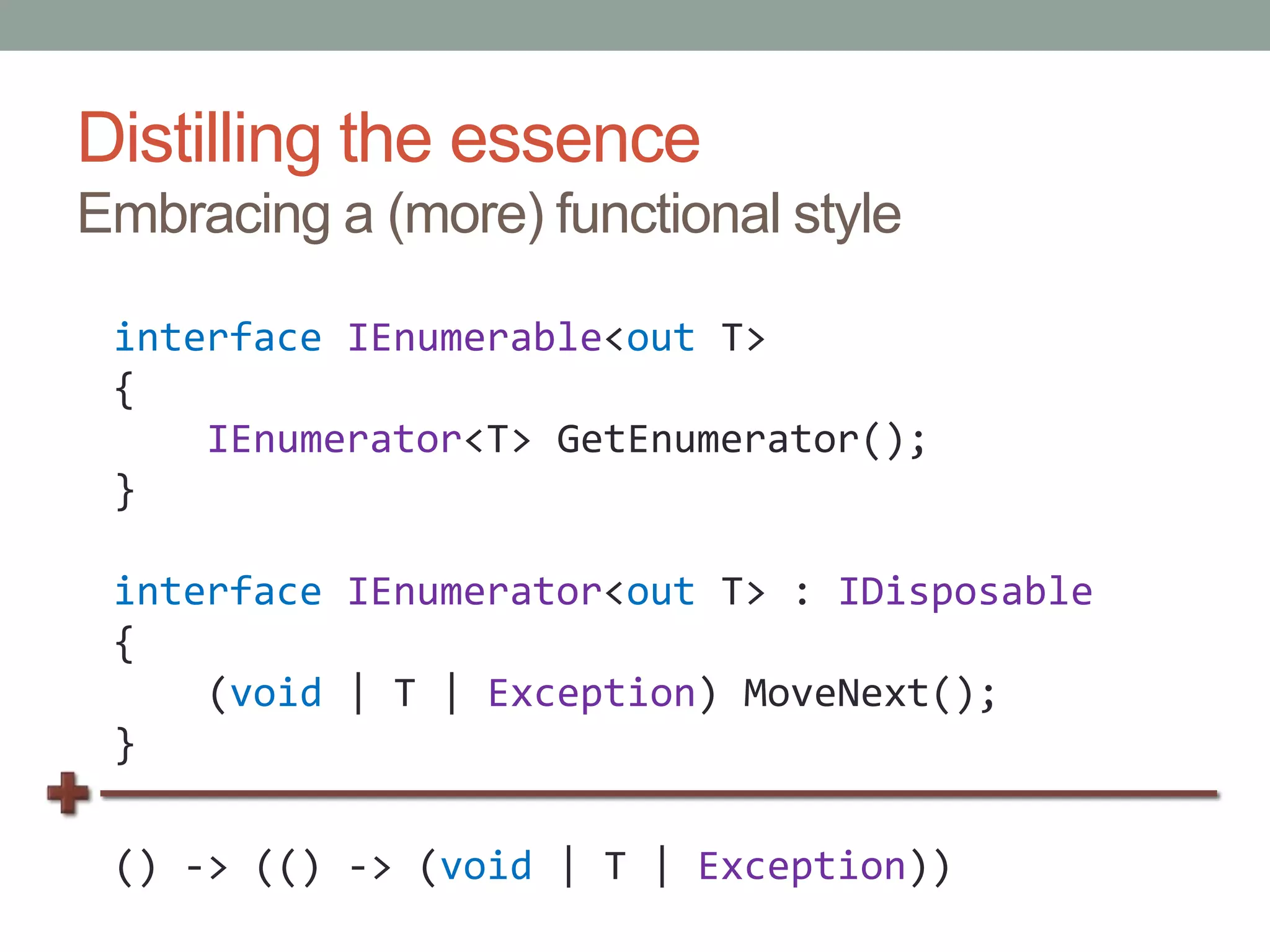 Distilling the essenceEmbracing a (more) functional styleinterfaceIEnumerable<out T>{IEnumerator<T> GetEnumerator();}interfaceIEnumerator<out T> : IDisposable{    (void | T | Exception) MoveNext();}() -> (() -> (void | T | Exception))