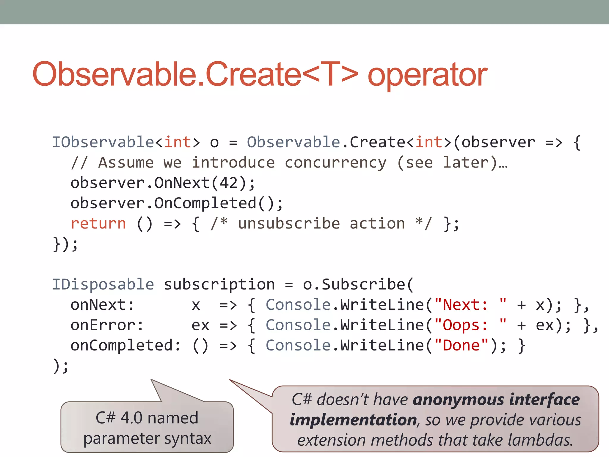 Observable.Create<T> operatorIObservable<int> o = Observable.Create<int>(observer => {  // Assume we introduce concurrency (see later)…observer.OnNext(42);observer.OnCompleted();return () => { /* unsubscribe action */ };});IDisposable subscription = o.Subscribe(onNext:      x  => { Console.WriteLine("Next: " + x); },onError:     ex => { Console.WriteLine("Oops: " + ex); },onCompleted: () => { Console.WriteLine("Done"); });C# doesn’t have anonymous interface implementation, so we provide various extension methods that take lambdas.C# 4.0 named parameter syntax