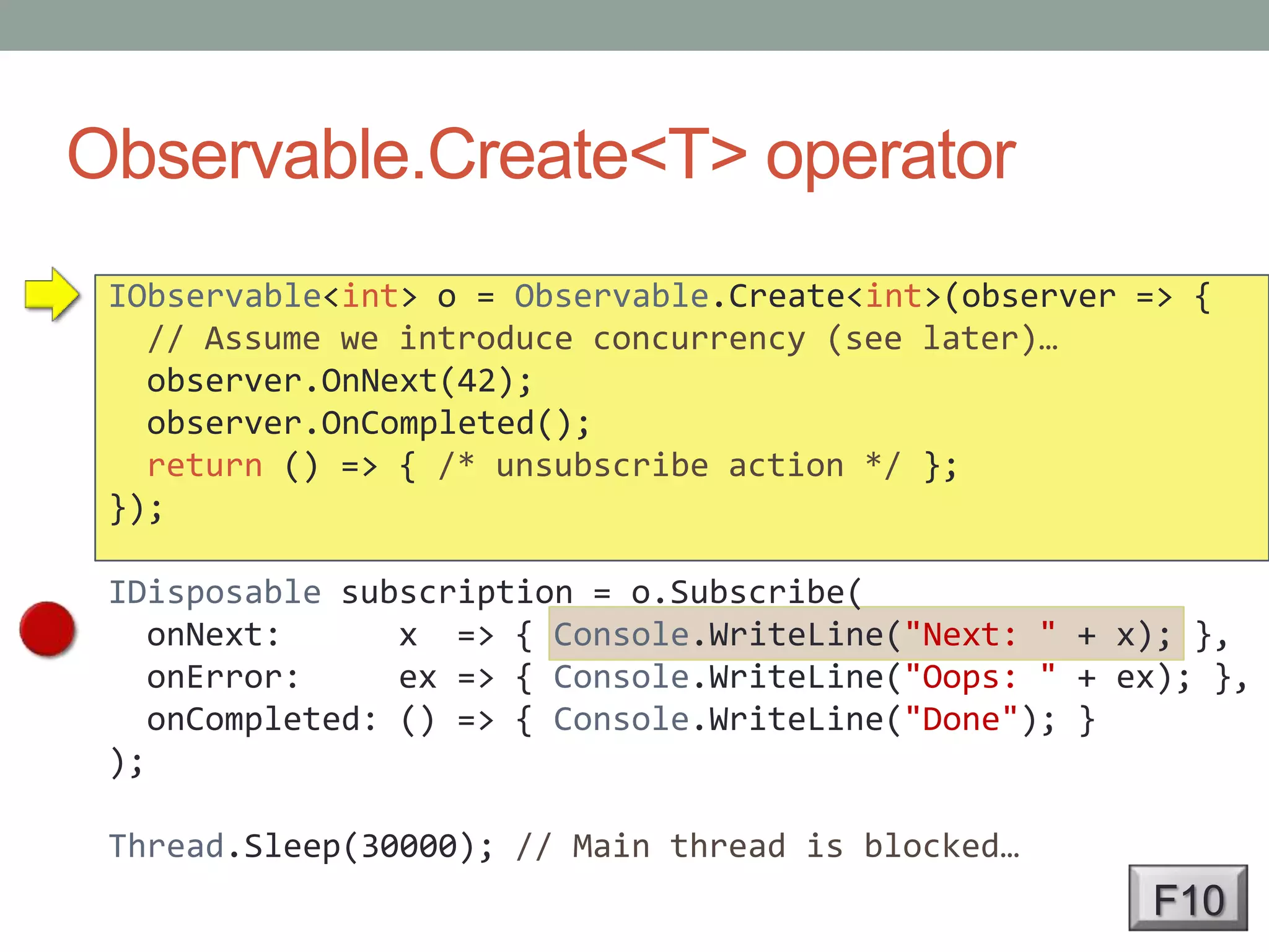 Observable.Create<T> operatorIObservable<int> o = Observable.Create<int>(observer => {// Assume we introduce concurrency (see later)…observer.OnNext(42);observer.OnCompleted();return () => { /* unsubscribe action */ };});IDisposable subscription = o.Subscribe(onNext:      x  => { Console.WriteLine("Next: " + x); },onError:     ex => { Console.WriteLine("Oops: " + ex); },onCompleted: () => { Console.WriteLine("Done"); });Thread.Sleep(30000); // Main thread is blocked…F10