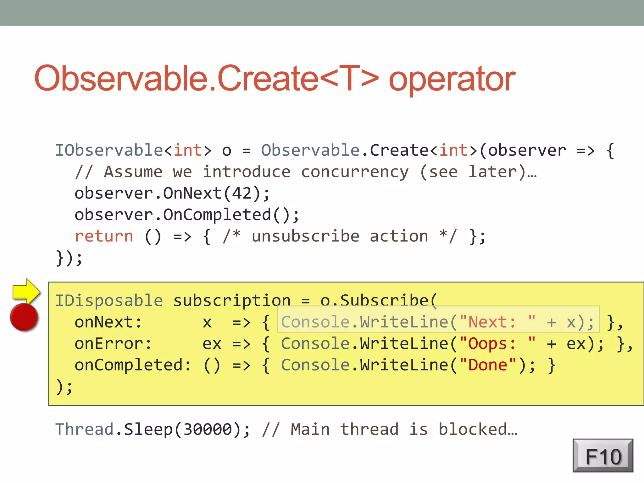 Observable.Create<T> operatorIObservable<int> o = Observable.Create<int>(observer => {// Assume we introduce concurrency (see later)…observer.OnNext(42);observer.OnCompleted();return () => { /* unsubscribe action */ };});IDisposable subscription = o.Subscribe(onNext:      x  => { Console.WriteLine("Next: " + x); },onError:     ex => { Console.WriteLine("Oops: " + ex); },onCompleted: () => { Console.WriteLine("Done"); });Thread.Sleep(30000); // Main thread is blocked…F10