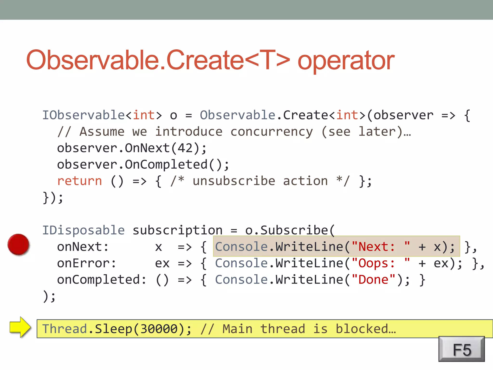 Observable.Create<T> operatorIObservable<int> o = Observable.Create<int>(observer => {  // Assume we introduce concurrency (see later)…observer.OnNext(42);observer.OnCompleted();return () => { /* unsubscribe action */ };});IDisposable subscription = o.Subscribe(onNext:      x  => { Console.WriteLine("Next: " + x); },onError:     ex => { Console.WriteLine("Oops: " + ex); },onCompleted: () => { Console.WriteLine("Done"); });Thread.Sleep(30000); // Main thread is blocked…F5