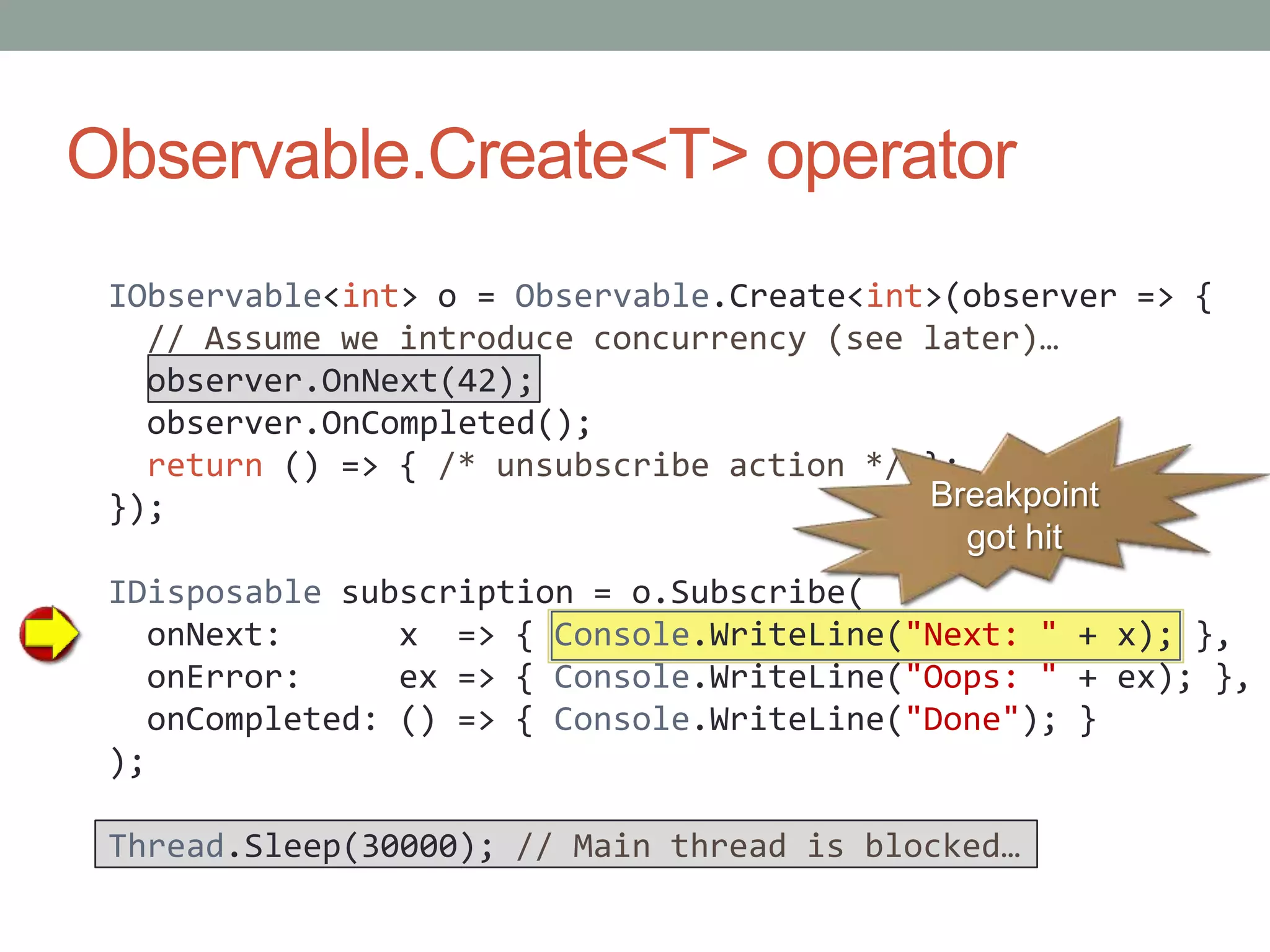 Observable.Create<T> operatorIObservable<int> o = Observable.Create<int>(observer => {  // Assume we introduce concurrency (see later)…observer.OnNext(42);observer.OnCompleted();return () => { /* unsubscribe action */ };});IDisposable subscription = o.Subscribe(onNext:      x  => { Console.WriteLine("Next: " + x); },onError:     ex => { Console.WriteLine("Oops: " + ex); },onCompleted: () => { Console.WriteLine("Done"); });Thread.Sleep(30000); // Main thread is blocked…Breakpoint got hit