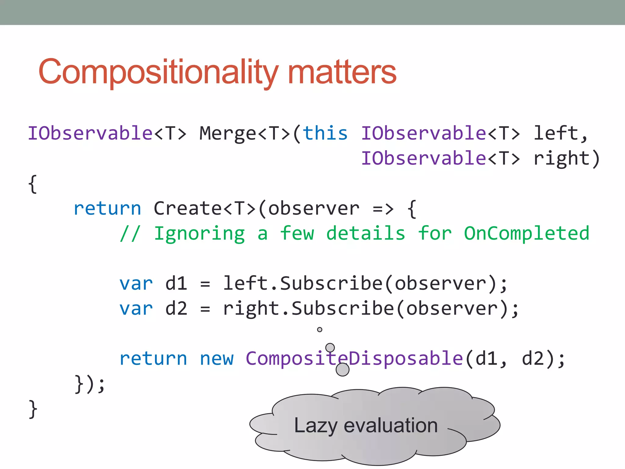 Compositionality mattersIObservable<T>Merge<T>(thisIObservable<T> left,IObservable<T> right){return Create<T>(observer => {// Ignoring a few details for OnCompletedvar d1 = left.Subscribe(observer);var d2 = right.Subscribe(observer);returnnewCompositeDisposable(d1, d2);    });}Lazy evaluation