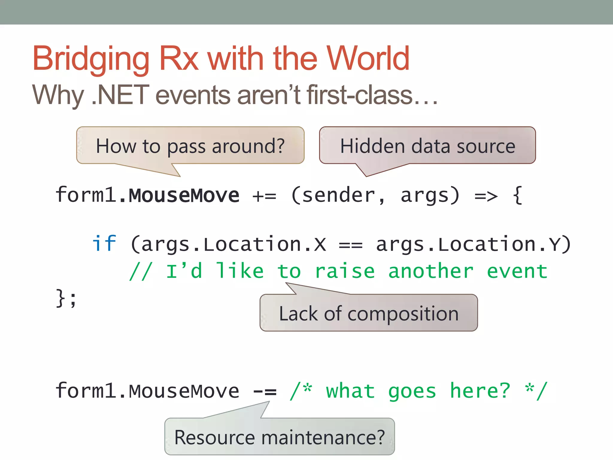 Bridging Rx with the WorldWhy .NET events aren’t first-class…Hidden data sourceHow to pass around?form1.MouseMove+= (sender, args) => {if(args.Location.X==args.Location.Y)// I’d like to raise another event};form1.MouseMove -=/* what goes here? */Lack of compositionResource maintenance?