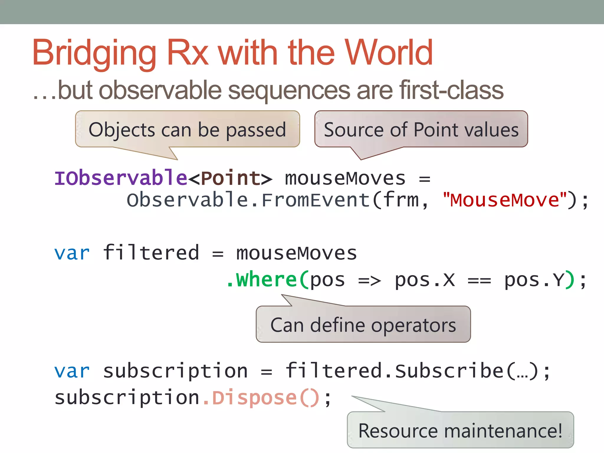 Bridging Rx with the World…but observable sequences are first-classSource of Point valuesObjects can be passedIObservable<Point>mouseMoves= Observable.FromEvent(frm, "MouseMove");varfiltered = mouseMoves.Where(pos => pos.X == pos.Y);varsubscription = filtered.Subscribe(…);subscription.Dispose();Can define operatorsResource maintenance!