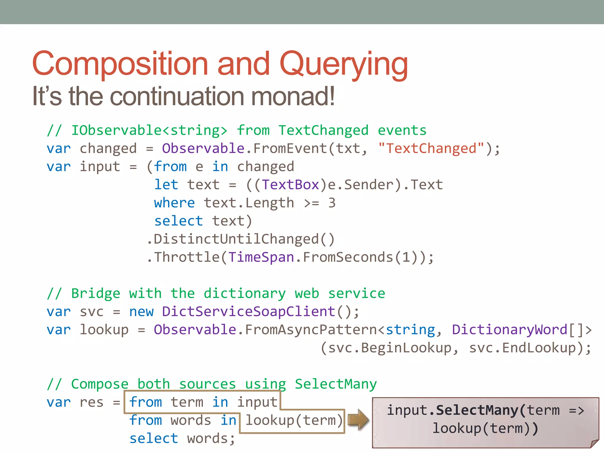 Composition and QueryingIt’s the continuation monad!// IObservable<string> from TextChanged eventsvarchanged = Observable.FromEvent(txt, "TextChanged");var input = (from e in changedlet text = ((TextBox)e.Sender).Textwheretext.Length >= 3select text)            .DistinctUntilChanged()            .Throttle(TimeSpan.FromSeconds(1));// Bridge with the dictionary web servicevar svc = newDictServiceSoapClient();var lookup = Observable.FromAsyncPattern<string, DictionaryWord[]>                                 (svc.BeginLookup, svc.EndLookup);// Compose both sources using SelectManyvar res = from term in inputfrom words in lookup(term)select words;input.SelectMany(term => lookup(term))