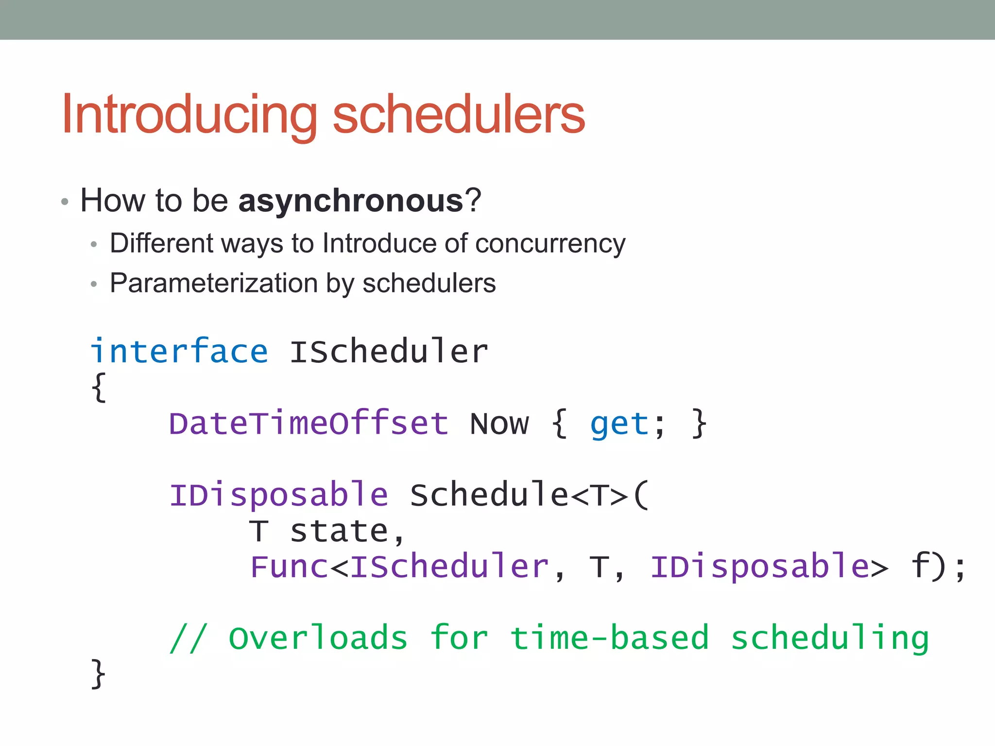 Introducing schedulersHow to be asynchronous?Different ways to Introduce of concurrencyParameterization by schedulersinterfaceIScheduler{DateTimeOffset Now { get; }IDisposableSchedule<T>(       T state,Func<IScheduler, T, IDisposable> f);// Overloads for time-based scheduling}