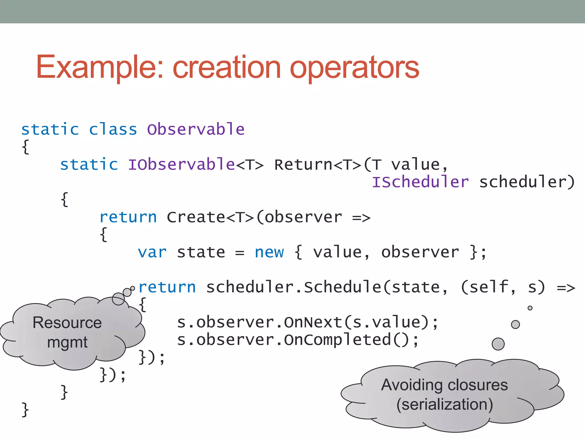 Example: creation operatorsstatic classObservable{static IObservable<T> Return<T>(T value,IScheduler scheduler)    {return Create<T>(observer =>       {var state = new { value, observer };returnscheduler.Schedule(state, (self, s) =>           {s.observer.OnNext(s.value);s.observer.OnCompleted();            });        });    }}ResourcemgmtAvoiding closures(serialization)