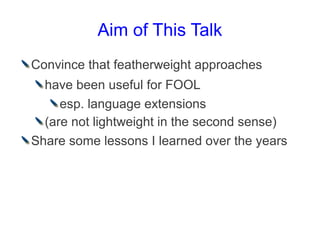 Aim of This Talk
Convince that featherweight approaches
  have been useful for FOOL
     esp. language extensions
  (are not lightweight in the second sense)
Share some lessons I learned over the years
 