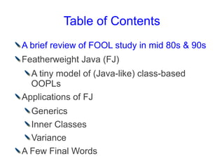 Table of Contents
A brief review of FOOL study in mid 80s & 90s
Featherweight Java (FJ)
  A tiny model of (Java-like) class-based
  OOPLs
Applications of FJ
  Generics
  Inner Classes
  Variance
A Few Final Words
 