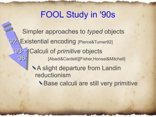 FOOL Study in '90s
      Simpler approaches to typed objects
'92: Existential encoding [Pierce&Turner92]
  '93〜 Calculi of primitive objects
    '96:      [Abadi&Cardelli][Fisher,Honsel&Mitchell]

             A slight departure from Landin
            reductionism
               Base calculi are still very primitive
 