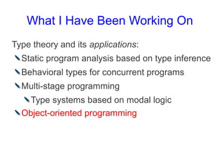 What I Have Been Working On
Type theory and its applications:
  Static program analysis based on type inference
  Behavioral types for concurrent programs
  Multi-stage programming
    Type systems based on modal logic
  Object-oriented programming
 