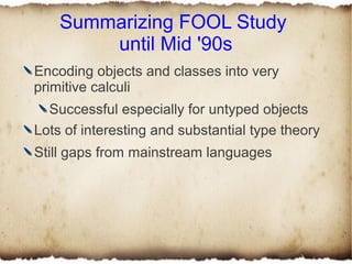 Summarizing FOOL Study
        until Mid '90s
Encoding objects and classes into very
primitive calculi
  Successful especially for untyped objects
Lots of interesting and substantial type theory
Still gaps from mainstream languages
 