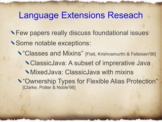 Language Extensions Reseach
Few papers really discuss foundational issues
Some notable exceptions:
  “Classes and Mixins” [Flatt, Krishnamurthi & Felleisen'98]
    ClassicJava: A subset of imprerative Java
    MixedJava: ClassicJava with mixins
  “Ownership Types for Flexible Alias Protection”
  [Clarke, Potter & Noble'98]
 