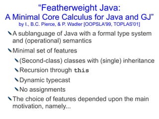 “Featherweight Java:
A Minimal Core Calculus for Java and GJ”
    by I., B.C. Pierce, & P. Wadler [OOPSLA'99, TOPLAS'01]

 A sublanguage of Java with a formal type system
 and (operational) semantics
  Minimal set of features
    (Second-class) classes with (single) inheritance
    Recursion through this
   Dynamic typecast
   No assignments
 The choice of features depended upon the main
 motivation, namely...
 