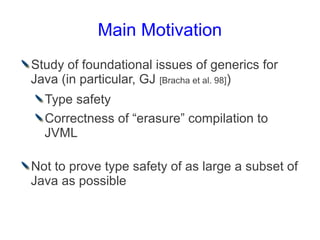 Main Motivation
Study of foundational issues of generics for
Java (in particular, GJ [Bracha et al. 98])
  Type safety
  Correctness of “erasure” compilation to
  JVML

Not to prove type safety of as large a subset of
Java as possible
 