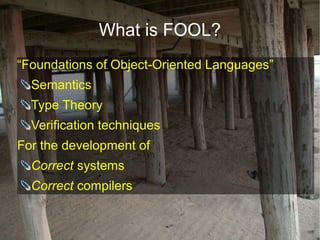 What is FOOL?
“Foundations of Object-Oriented Languages”
  Semantics
  Type Theory
  Verification techniques
For the development of
  Correct systems
  Correct compilers
 