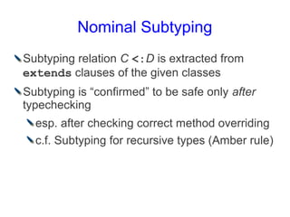 Nominal Subtyping
Subtyping relation C <:D is extracted from
extends clauses of the given classes
Subtyping is “confirmed” to be safe only after
typechecking
  esp. after checking correct method overriding
  c.f. Subtyping for recursive types (Amber rule)
 