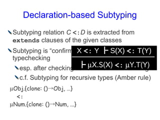 Declaration-based Subtyping
Subtyping relation C <:D is extracted from
extends clauses of the given classes
Subtyping is “confirmed” <:be safe only <: T(Y)
                      X to Y ┣ S(X) after
typechecking
                        ┣ X.S(X) <: Y.T(Y)
   esp. after checking correct method overriding
   c.f. Subtyping for recursive types (Amber rule)
Obj.{clone: ()→Obj, …}
  <:
Num.{clone: ()→Num, ...}
 