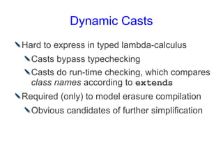 Dynamic Casts
Hard to express in typed lambda-calculus
  Casts bypass typechecking
  Casts do run-time checking, which compares
  class names according to extends
Required (only) to model erasure compilation
  Obvious candidates of further simplification
 