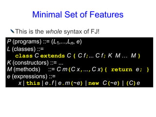 Minimal Set of Features
  This is the whole syntax of FJ!
P (programs) ::= (L1,...,Ln, e)
L (classes) ::=
   class C extends C { C f;... C f; K M … M }
K (constructors) ::= ...
M (methods) ::= C m(C x,...,C x){ return e; }
e (expressions) ::=
     x | this | e.f | e.m(~e) | new C(~e) | (C)e
 