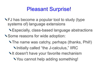 Pleasant Surprise!
FJ has become a popular tool to study (type
systems of) language extensions
  Especially, class-based language abstractions
Some reasons for wide adoption:
  The name was catchy, perhaps (thanks, Phil!)
      Initially called “the J-calculus,” IIRC
  It doesn't have your favorite mechanism
      You cannot help adding something!
 