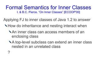 Formal Semantics for Inner Classes
        I. & B.C. Pierce. “On Inner Classes” [ECOOP'00]

Applying FJ to inner classes of Java 1.2 to answer
  How do inheritance and nesting interact when
      An inner class can access members of an
      enclosing class
      A top-level subclass can extend an inner class
      nested in an unrelated class
  ?
 