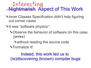 Interesting
Nightmarish Aspect of This Work
Inner Classes Specification didn't help figuring
out corner cases
It was “software physics”:
  Observe the behavior of software (in this case,
  javac)
    without reading the source code
  Formalize it!
       Indeed, this work led us to
 (re)discovering (known) compiler bugs
 