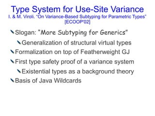 Type System for Use-Site Variance
I. & M. Viroli. “On Variance-Based Subtyping for Parametric Types”
                             [ECOOP'02]

   Slogan: “More Subtyping for Generics”
     Generalization of structural virtual types
   Formalization on top of Featherweight GJ
   First type safety proof of a variance system
     Existential types as a background theory
   Basis of Java Wildcards
 