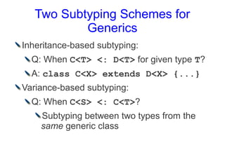 Two Subtyping Schemes for
           Generics
Inheritance-based subtyping:
  Q: When C<T> <: D<T> for given type T?
  A: class C<X> extends D<X> {...}
Variance-based subtyping:
  Q: When C<S> <: C<T>?
    Subtyping between two types from the
    same generic class
 