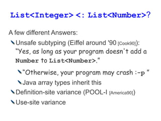 List<Integer> <: List<Number>?

A few different Answers:
  Unsafe subtyping (Eiffel around '90 [Cook90]):
  “Yes, as long as your program doesn't add a
  Number to List<Number>.”
    “Otherwise, your program may crash :-p ”
    Java array types inherit this
  Definition-site variance (POOL-I   [America90])

  Use-site variance
 
