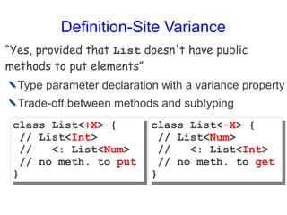 Definition-Site Variance
“Yes, provided that List doesn't have public
methods to put elements”
  Type parameter declaration with a variance property
  Trade-off between methods and subtyping
 class List<+X> {
 class List<+X> {          class List<-X> {
                           class List<-X> {
   // List<Int>
   // List<Int>              // List<Num>
                             // List<Num>
   //
   //   <: List<Num>
        <: List<Num>         //
                             //   <: List<Int>
                                  <: List<Int>
   // no meth. to put
   // no meth. to put        // no meth. to get
                             // no meth. to get
 }
 }                         }
                           }
 