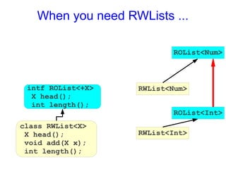 When you need RWLists ...

                          ROList<Num>



 intf ROList<+X>   RWList<Num>
  X head();
  int length();
                          ROList<Int>
class RWList<X>
 X head();         RWList<Int>
 void add(X x);
 int length();
 