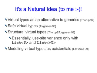 It's a Natural Idea (to me :-)!
Virtual types as an alternative to generics       [Thorup 97]

Safe virtual types [Torgersen 98]
Structural virtual types [Thorup&Torgersen 99]
  Essentially, use-site variance only with
  List<T> and List<+T>
Modeling virtual types as existentials      [I.&Pierce 99]
 