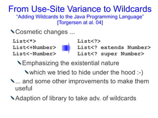 From Use-Site Variance to Wildcards
  “Adding Wildcards to the Java Programming Language”
                   [Torgersen at al. 04]
 Cosmetic changes ...
 List<*>                  List<?>
 List<+Number>            List<? extends Number>
 List<-Number>            List<? super Number>
     Emphasizing the existential nature
       which we tried to hide under the hood :-)
 ... and some other improvements to make them
 useful
 Adaption of library to take adv. of wildcards
 