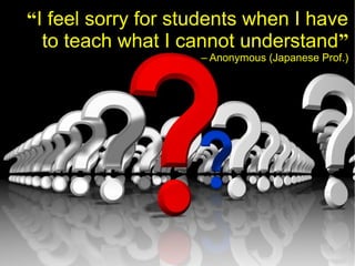 “I feel sorry for students when I have
  to teach what I cannot understand”
                    – Anonymous (Japanese Prof.)
 
