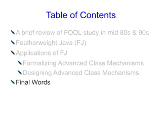 Table of Contents
A brief review of FOOL study in mid 80s & 90s
Featherweight Java (FJ)
Applications of FJ
  Formalizing Advanced Class Mechanisms
  Designing Advanced Class Mechanisms
Final Words
 