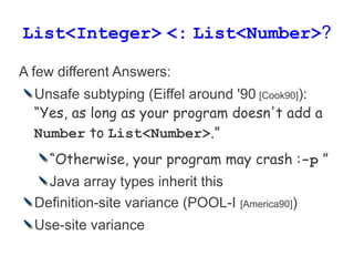 List<Integer> <: List<Number>?

A few different Answers:
  Unsafe subtyping (Eiffel around '90 [Cook90]):
  “Yes, as long ...