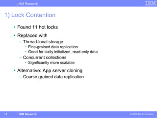 1) Lock Contention Found 11 hot locks Replaced with Thread-local storage Fine-grained data replication Good for lazily initialized, read-only data Concurrent collections Significantly more scalable Alternative: App server cloning Coarse grained data replication 