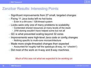 Zanzibar Results: Interesting Points Significant improvements from 27 small, targeted changes Fixing 11 Java locks left no hot locks Even in a 64-core / 128-thread system Locks were only one of many problems to scalability Contended shared resources at many levels of the stack JVM cloning wouldn’t have helped some but not all GC is what prevented scaling beyond 32 cores  Improvements were high-level Java code or config changes Nothing specific to multi-core microarchitecture  Made more single-threaded changes than expected Accounted for roughly half the speedups (8-way, no “-checkin”) Did most of the work on 4-way and 8-way machines Much of this was not what we expected to be working on 