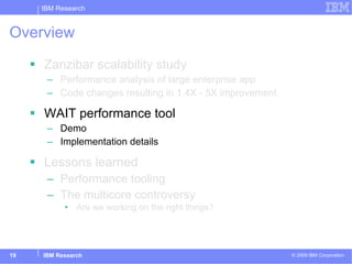 Overview Zanzibar scalability study Performance analysis of large enterprise app Code changes resulting in 1.4X - 5X improvement WAIT performance tool Demo Implementation details Lessons learned Performance tooling The multicore controversy Are we working on the right things? 