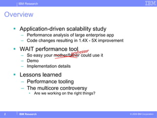Overview Application-driven scalability study Performance analysis of large enterprise app Code changes resulting in 1.4X - 5X improvement WAIT performance tool So easy your mother/father could use it Demo Implementation details Lessons learned Performance tooling The multicore controversy Are we working on the right things? professor 