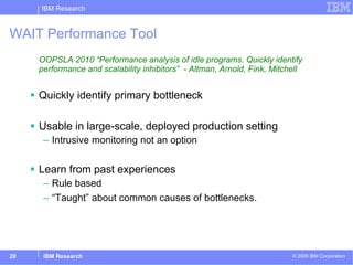 WAIT Performance Tool OOPSLA 2010 “Performance analysis of idle programs. Quickly identify performance and scalability inhibitors”  - Altman, Arnold, Fink, Mitchell Quickly identify primary bottleneck Usable in large-scale, deployed production setting Intrusive monitoring not an option Learn from past experiences Rule based “Taught” about common causes of bottlenecks. 