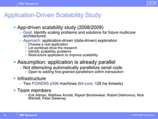 Application-Driven Scalability Study  App-driven scalability study (2008/2009) Goal:  Identify scaling problems and solutions for future multicore architectures Approach:  application-driven (data-driven) exploration  Choose a  real  application Let workload drive the research Identify scalability problems Restructure application to improve scalability Assumption: application is already parallel Not attempting automatically parallelize serial code Open to adding fine-grained parallelism within transaction Infrastructure Two  POWER5 p596  machines ( 64-core , 128 hw threads) Team members Erik Altman, Matthew Arnold, Rajesh Bordewekar, Robert Delmonico, Nick Mitchell, Peter Sweeney 