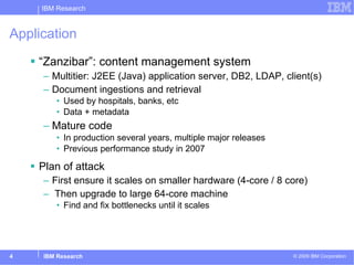 Application “ Zanzibar”: content management system Multitier: J2EE (Java) application server, DB2, LDAP, client(s) Document ingestions and retrieval  Used by hospitals, banks, etc Data + metadata Mature code In production several years, multiple major releases Previous performance study in 2007  Plan of attack First ensure it scales on smaller hardware (4-core / 8 core) Then upgrade to large 64-core machine Find and fix bottlenecks until it scales 
