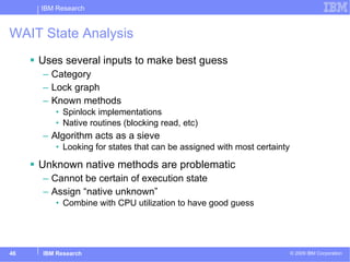 WAIT State Analysis Uses several inputs to make best guess Category Lock graph Known methods Spinlock implementations Native routines (blocking read, etc) Algorithm acts as a sieve Looking for states that can be assigned with most certainty Unknown native methods are problematic Cannot be certain of execution state  Assign “native unknown” Combine with CPU utilization to have good guess 