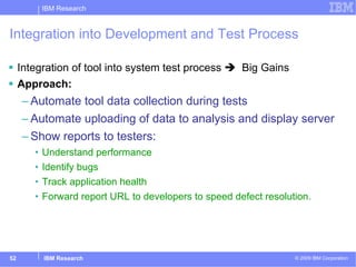 Integration into Development and Test Process Integration of tool into system test process     Big Gains Approach: Automate tool data collection during tests Automate uploading of data to analysis and display server Show reports to testers: Understand performance Identify bugs Track application health Forward report URL to developers to speed defect resolution. 