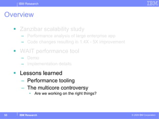 Overview Zanzibar scalability study Performance analysis of large enterprise app Code changes resulting in 1.4X - 5X improvement WAIT performance tool Demo Implementation details Lessons learned Performance tooling The multicore controversy Are we working on the right things? 