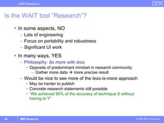 Is the WAIT tool “Research”? In some aspects, NO Lots of engineering Focus on portability and robustness Significant UI work In many ways, YES Philosophy: do  more  with  less Opposite of predominant mindset in research community Gather more data    more precise result Would be nice to see more of the  less-is-more  approach May be harder to publish Concrete research statements still possible “ We achieved 90% of the accuracy of technique X without  having to Y” 